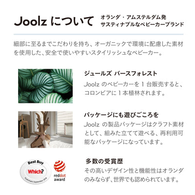 【Joolzについて】オランダ・アムステルダム発サスティナブルなベビーカーブランド　細部に至るまでこだわりを持ち、オーガニックで環境に配慮した素材を使用した、安全で使いやすいスタイリッシュなベビーカー。　ジュールズバースフォレスト：Joolzのベビーカーを1台販売すると、コロンビアに1本植林されます。　パッケージにも遊び心を：Joolzの製品パッケージはクラフト素材として、組み立てて遊べる、再利用可能なパッケージになっています。　多数の受賞歴：その高いデザイン性と機能性はオランダのみならず、世界でも認められています。